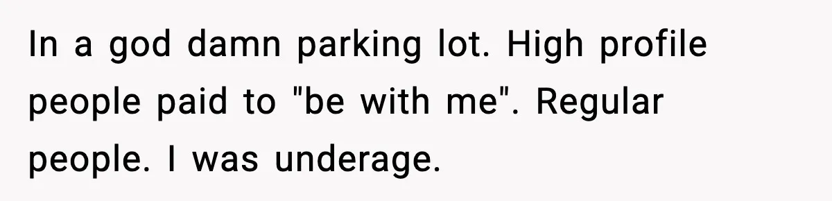 In a god damn parking lot. High profile people paid to "be with me". Regular people. I was underage.