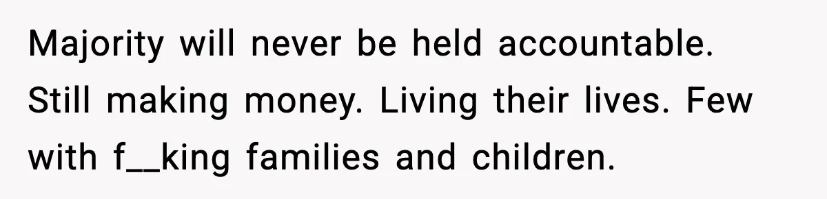 Majority will never be held accountable. Still making money. Living their lives. Few with f__king families and children.