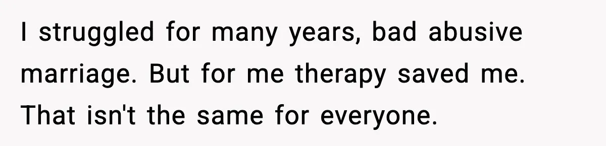 I struggled for many years, bad abusive marriage. But for me therapy saved me. That isn't the same for everyone.