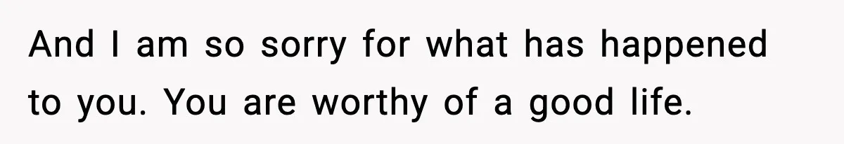 And I am so sorry for what has happened to you. You are worthy of a good life.