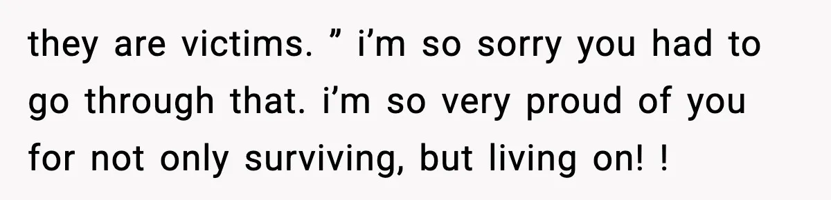 they are victims. ” i’m so sorry you had to go through that. i’m so very proud of you for not only surviving, but living on! !