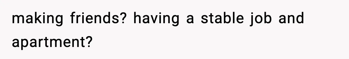 making friends? having a stable job and apartment?