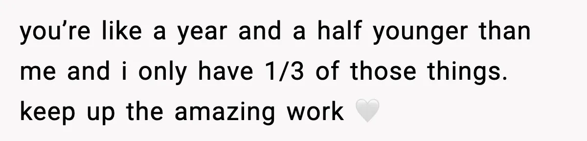 you’re like a year and a half younger than me and i only have 1/3 of those things. keep up the amazing work 🤍