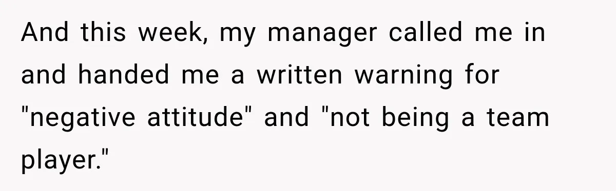 Employee Gets Written Up For “Negative Attitude” After Finally Stopping A Coworker’s Work From Landing On Their Desk And this week, my manager called me in and handed me a written warning for "negative attitude" and "not being a team player."