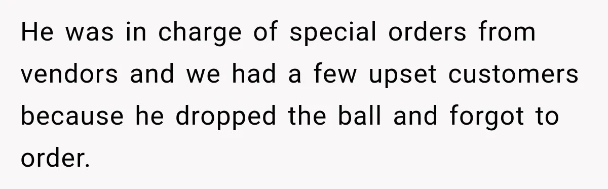 Employee Gets Written Up For “Negative Attitude” After Finally Stopping A Coworker’s Work From Landing On Their Desk He was in charge of special orders from vendors and we had a few upset customers because he dropped the ball and forgot to order.