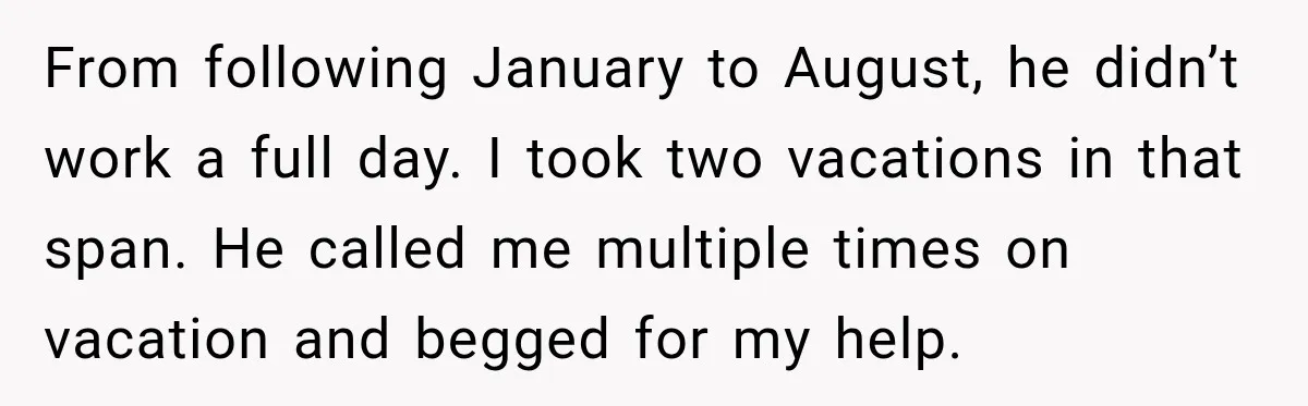 Employee Gets Written Up For “Negative Attitude” After Finally Stopping A Coworker’s Work From Landing On Their Desk From following January to August, he didn’t work a full day. I took two vacations in that span. He called me multiple times on vacation and begged for my help.