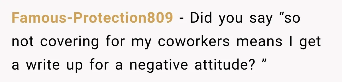 Employee Gets Written Up For “Negative Attitude” After Finally Stopping A Coworker’s Work From Landing On Their Desk Famous-Protection809 − Did you say “so not covering for my coworkers means I get a write up for a negative attitude? ”