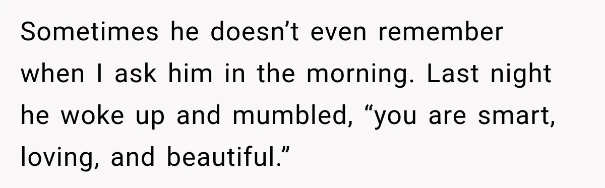 Sometimes he doesn’t even remember when I ask him in the morning. Last night he woke up and mumbled, “you are smart, loving, and beautiful.”