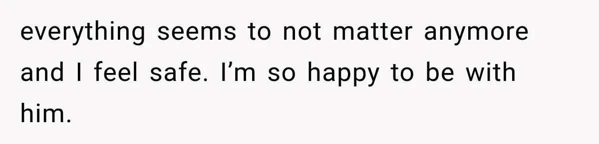 everything seems to not matter anymore and I feel safe. I’m so happy to be with him.