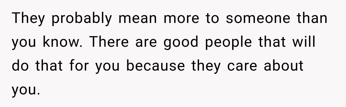 They probably mean more to someone than you know. There are good people that will do that for you because they care about you.