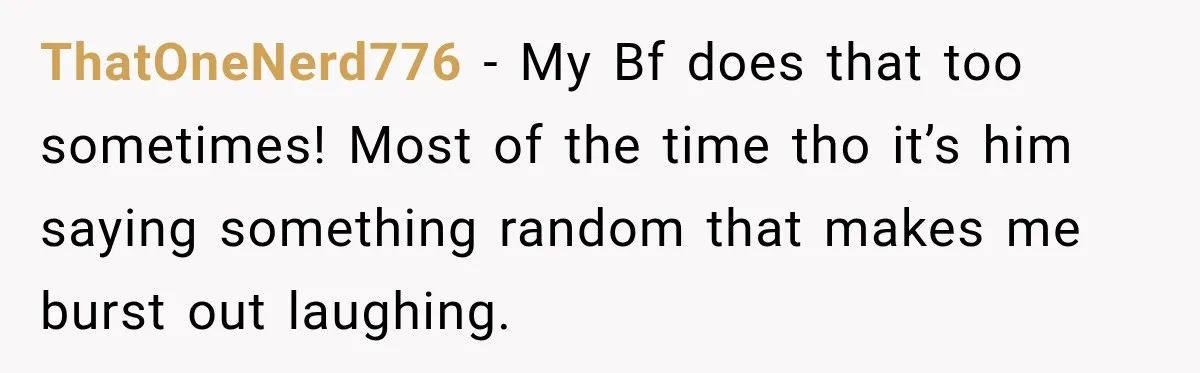 ThatOneNerd776 − My Bf does that too sometimes! Most of the time tho it’s him saying something random that makes me burst out laughing.