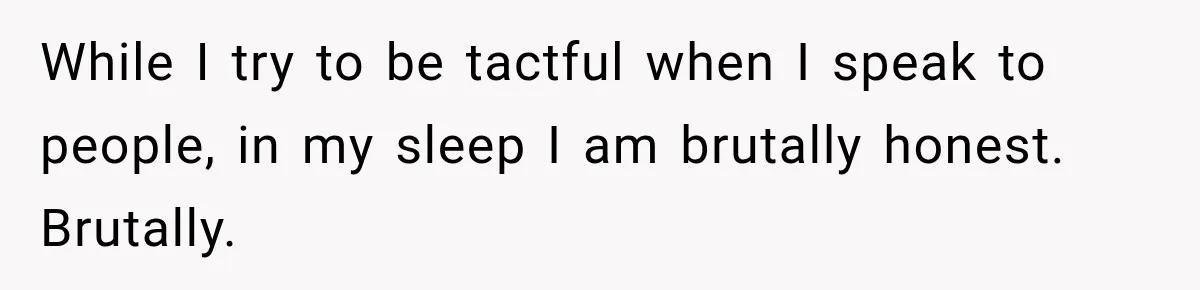 While I try to be tactful when I speak to people, in my sleep I am brutally honest. Brutally.