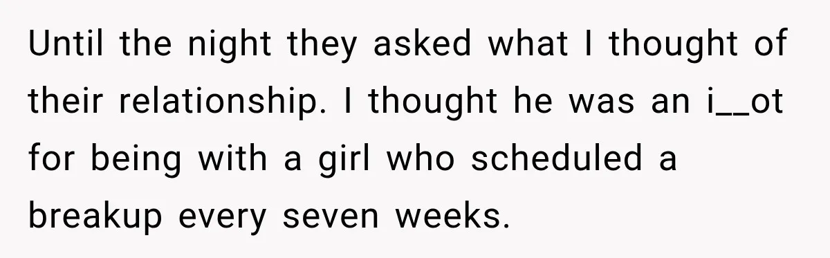 Until the night they asked what I thought of their relationship. I thought he was an i__ot for being with a girl who scheduled a breakup every seven weeks.