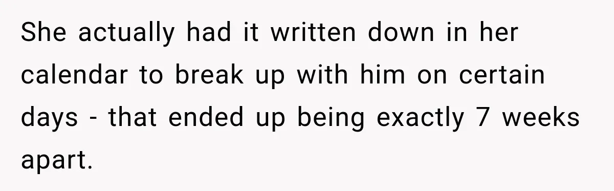 She actually had it written down in her calendar to break up with him on certain days - that ended up being exactly 7 weeks apart.