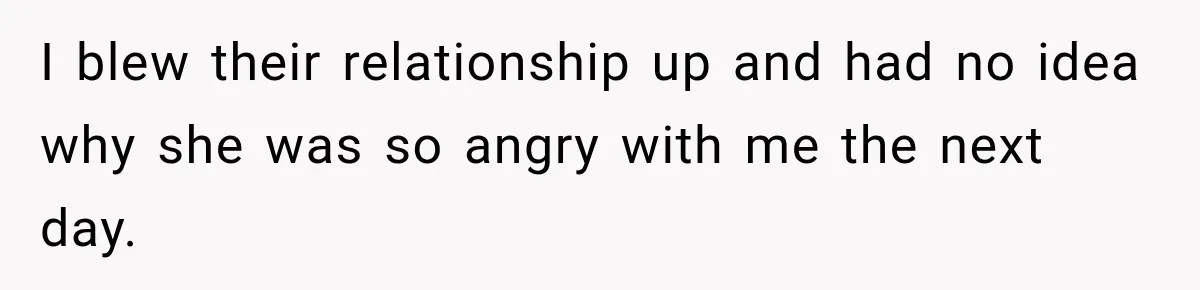 I blew their relationship up and had no idea why she was so angry with me the next day.