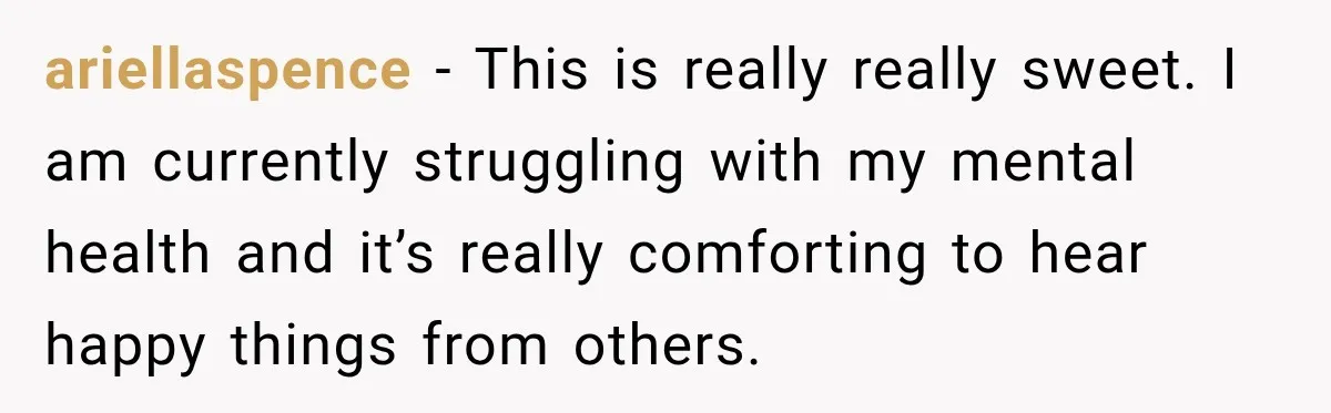 ariellaspence − This is really really sweet. I am currently struggling with my mental health and it’s really comforting to hear happy things from others.
