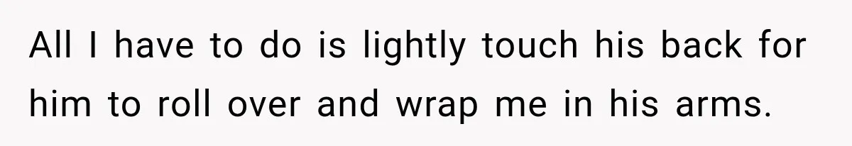 All I have to do is lightly touch his back for him to roll over and wrap me in his arms.
