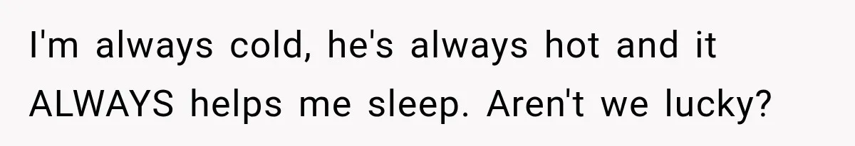 I'm always cold, he's always hot and it ALWAYS helps me sleep. Aren't we lucky?