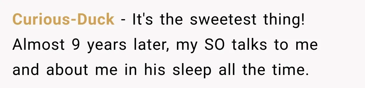 Curious-Duck − It's the sweetest thing! Almost 9 years later, my SO talks to me and about me in his sleep all the time.