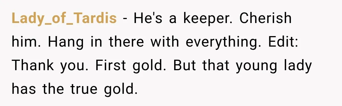 Lady_of_Tardis − He's a keeper. Cherish him. Hang in there with everything. Edit: Thank you. First gold. But that young lady has the true gold.