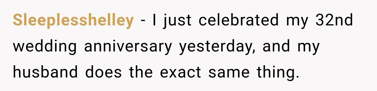 Sleeplesshelley − I just celebrated my 32nd wedding anniversary yesterday, and my husband does the exact same thing.