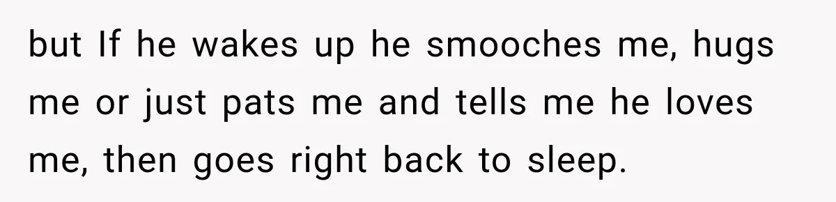 but If he wakes up he smooches me, hugs me or just pats me and tells me he loves me, then goes right back to sleep.