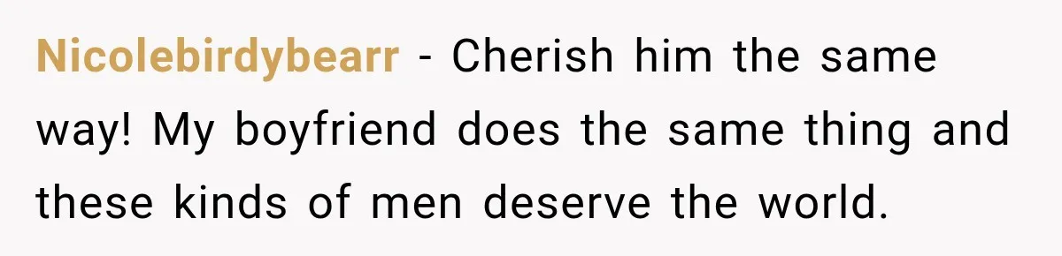 Nicolebirdybearr − Cherish him the same way! My boyfriend does the same thing and these kinds of men deserve the world.