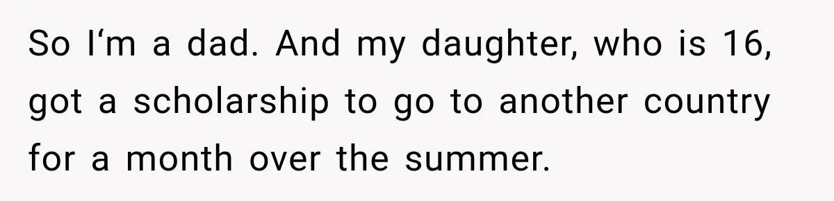 So I‘m a dad. And my daughter, who is 16, got a scholarship to go to another country for a month over the summer.