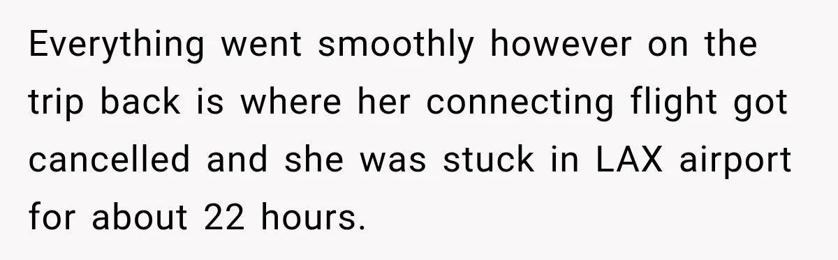 Everything went smoothly however on the trip back is where her connecting flight got cancelled and she was stuck in LAX airport for about 22 hours.