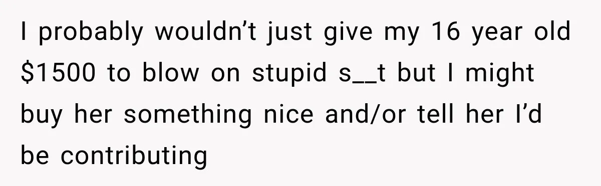 I probably wouldn’t just give my 16 year old $1500 to blow on stupid s__t but I might buy her something nice and/or tell her I’d be contributing