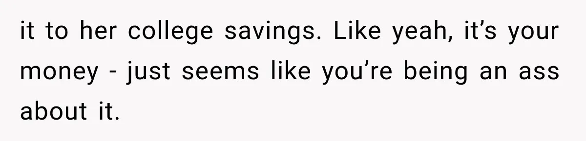 it to her college savings. Like yeah, it’s your money - just seems like you’re being an ass about it.