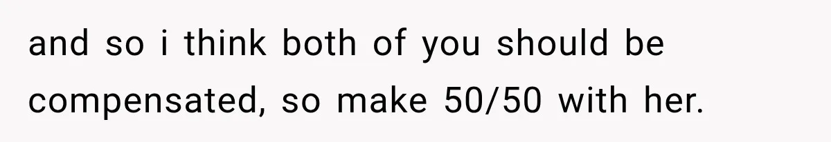 and so i think both of you should be compensated, so make 50/50 with her.