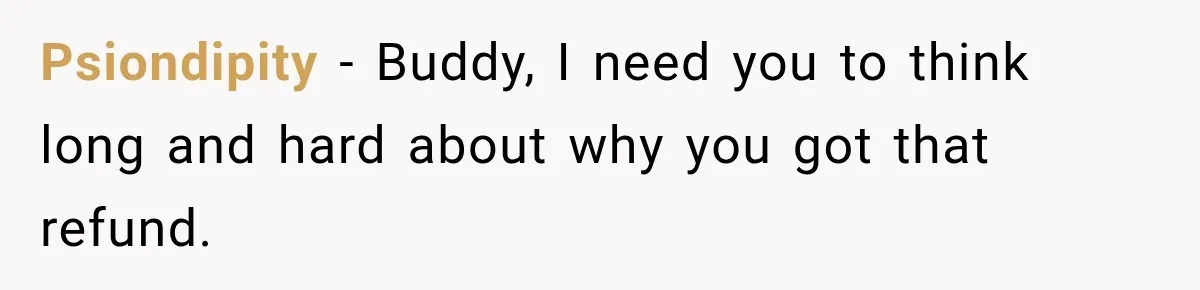 Psiondipity − Buddy, I need you to think long and hard about why you got that refund.