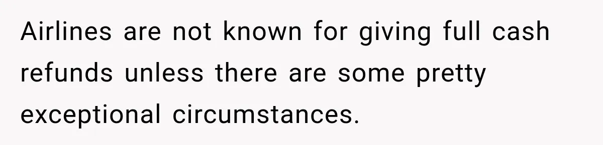 Airlines are not known for giving full cash refunds unless there are some pretty exceptional circumstances.
