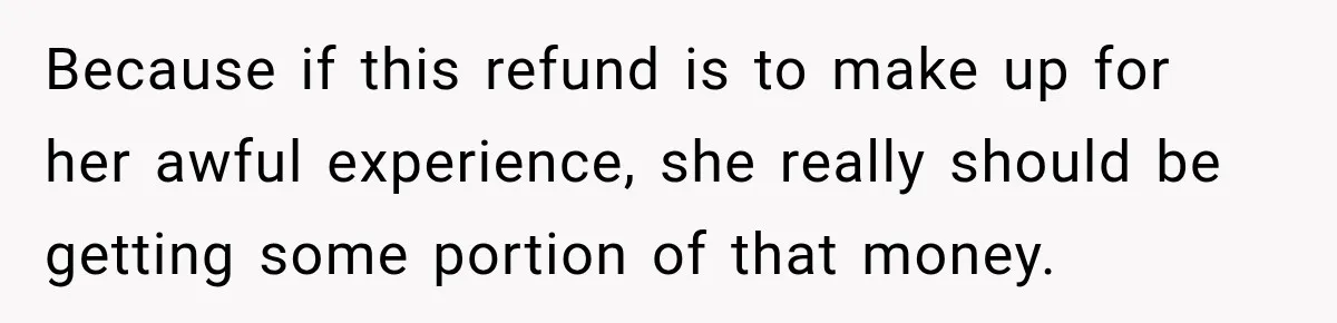 Because if this refund is to make up for her awful experience, she really should be getting some portion of that money.
