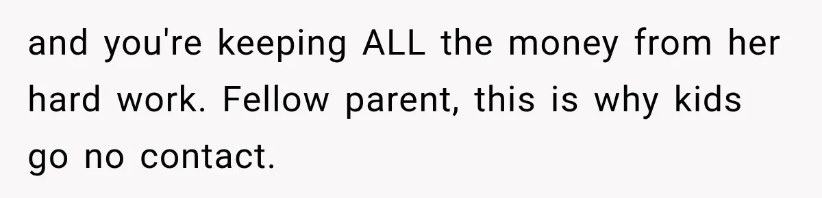 and you're keeping ALL the money from her hard work. Fellow parent, this is why kids go no contact.