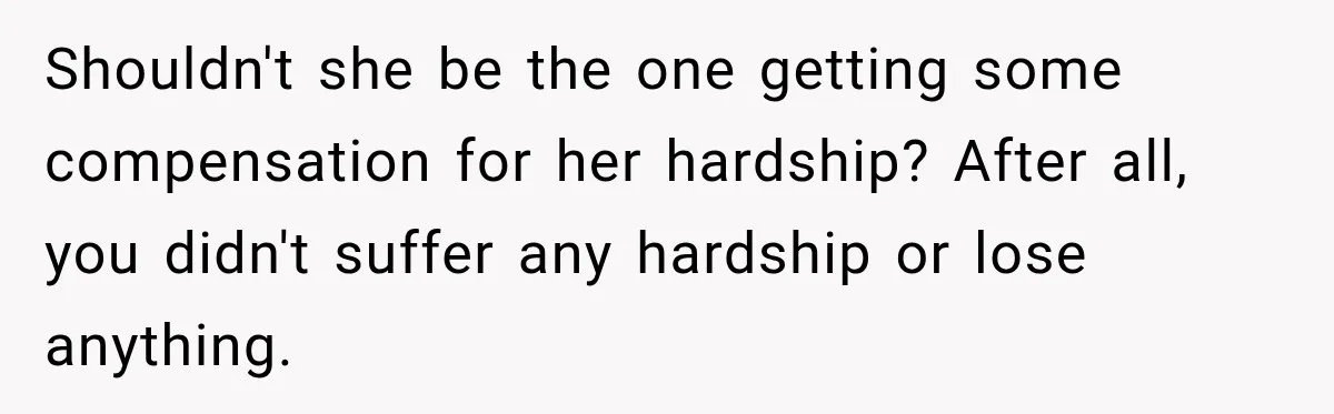 Shouldn't she be the one getting some compensation for her hardship? After all, you didn't suffer any hardship or lose anything.