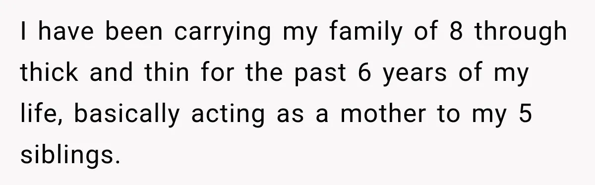 I have been carrying my family of 8 through thick and thin for the past 6 years of my life, basically acting as a mother to my 5 siblings.