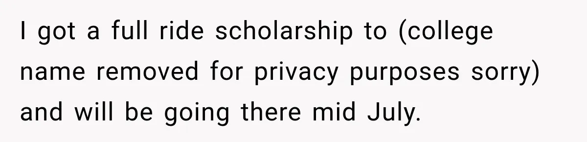 I got a full ride scholarship to (college name removed for privacy purposes sorry) and will be going there mid July.