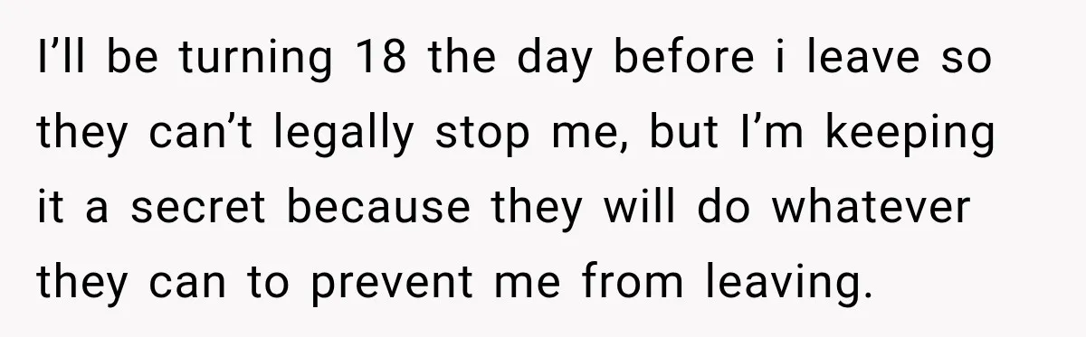 I’ll be turning 18 the day before i leave so they can’t legally stop me, but I’m keeping it a secret because they will do whatever they can to prevent...