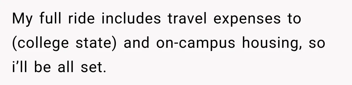 My full ride includes travel expenses to (college state) and on-campus housing, so i’ll be all set.