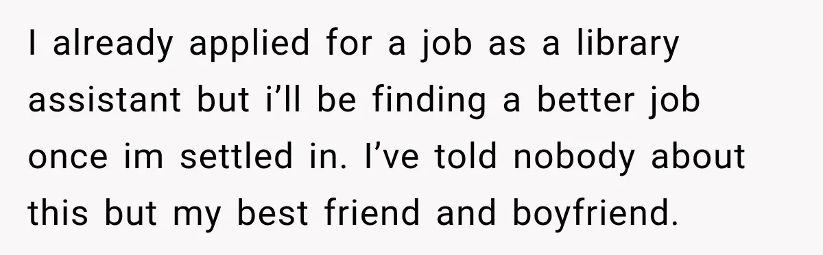 I already applied for a job as a library assistant but i’ll be finding a better job once im settled in. I’ve told nobody about this but my best friend...