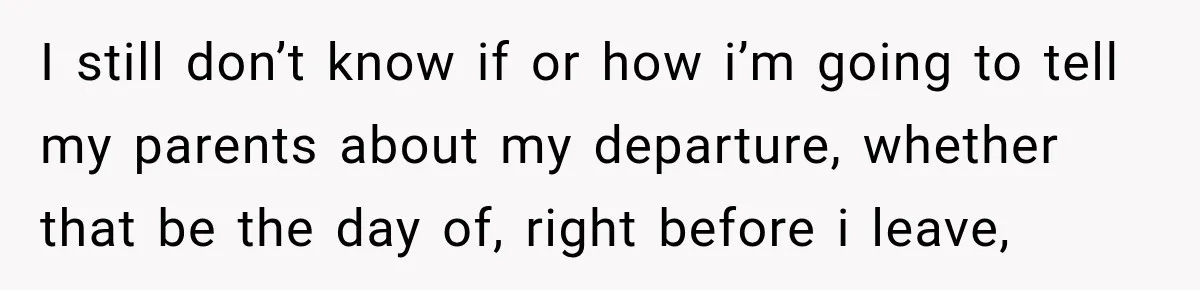 I still don’t know if or how i’m going to tell my parents about my departure, whether that be the day of, right before i leave,