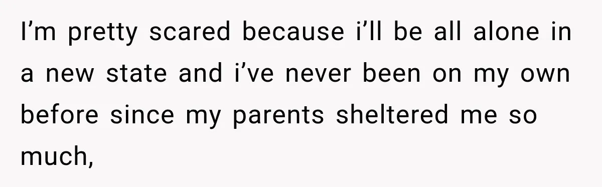 I’m pretty scared because i’ll be all alone in a new state and i’ve never been on my own before since my parents sheltered me so much,