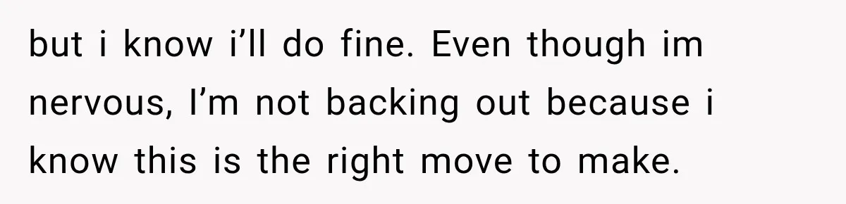 but i know i’ll do fine. Even though im nervous, I’m not backing out because i know this is the right move to make.