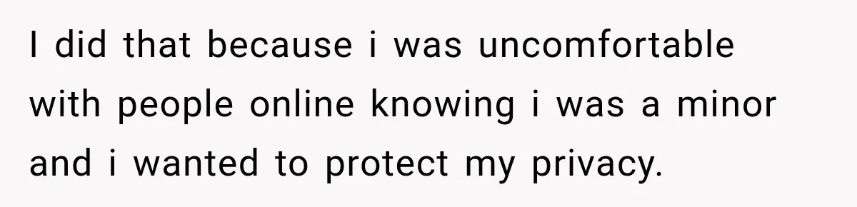 I did that because i was uncomfortable with people online knowing i was a minor and i wanted to protect my privacy.