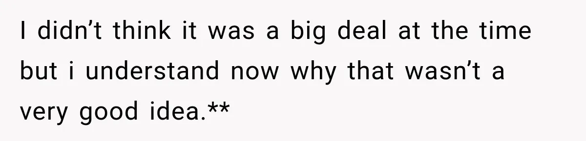 I didn’t think it was a big deal at the time but i understand now why that wasn’t a very good idea.**