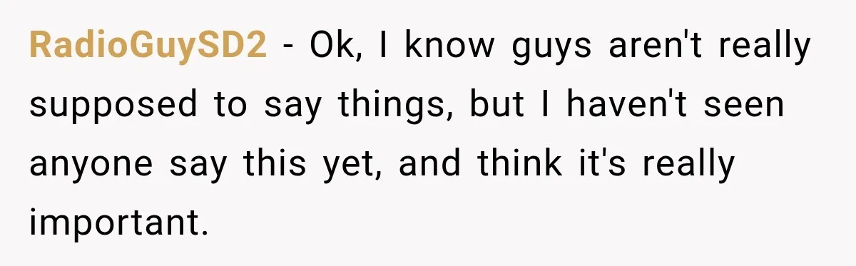RadioGuySD2 − Ok, I know guys aren't really supposed to say things, but I haven't seen anyone say this yet, and think it's really important.