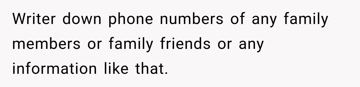 Writer down phone numbers of any family members or family friends or any information like that.