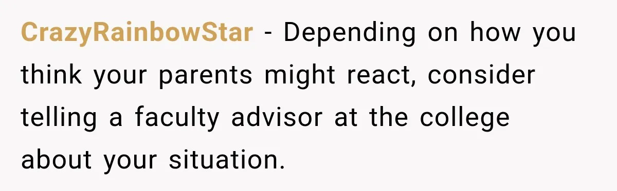 CrazyRainbowStar − Depending on how you think your parents might react, consider telling a faculty advisor at the college about your situation.